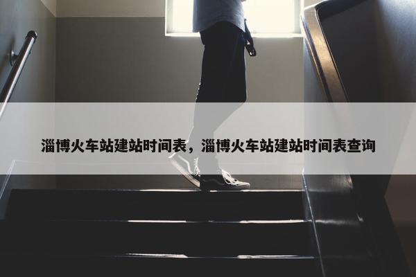 淄博火车站建站时间表，淄博火车站建站时间表查询