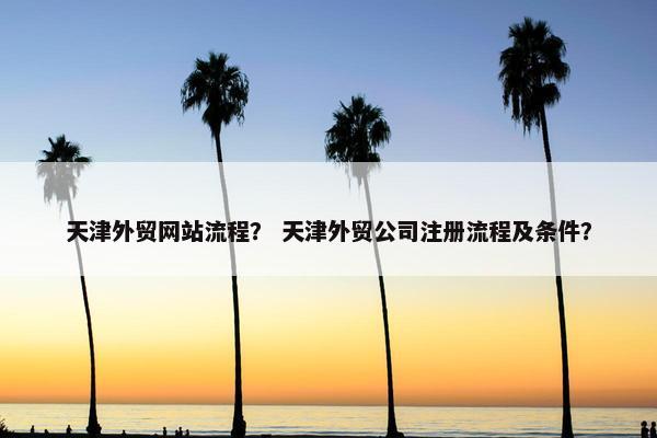 天津外贸网站流程？ 天津外贸公司注册流程及条件？