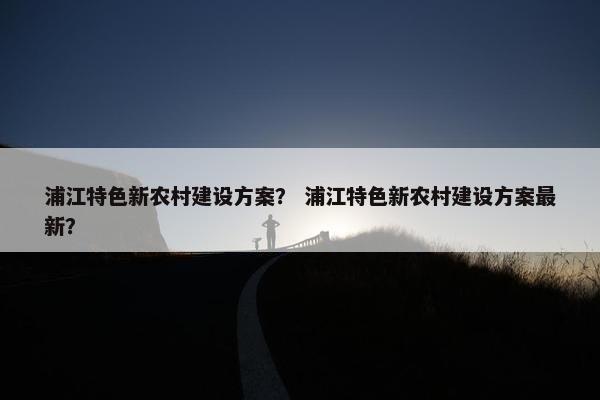 浦江特色新农村建设方案？ 浦江特色新农村建设方案最新？