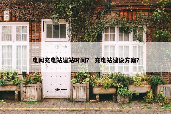 电网充电站建站时间？ 充电站建设方案？