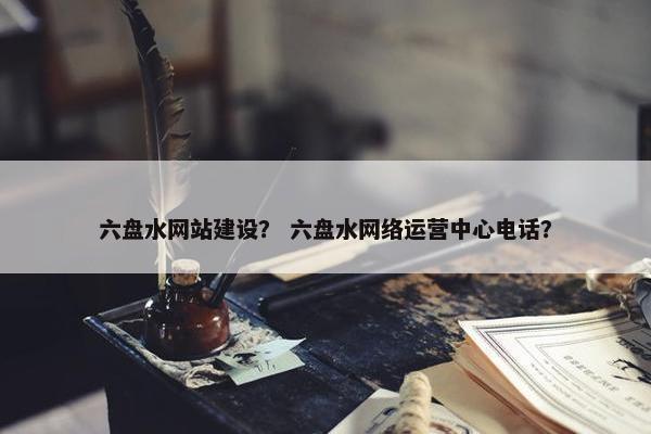 六盘水网站建设？ 六盘水网络运营中心电话？