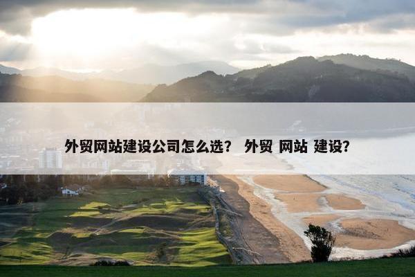 外贸网站建设公司怎么选？ 外贸 网站 建设？