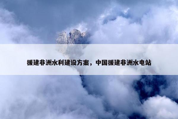 援建非洲水利建设方案，中国援建非洲水电站