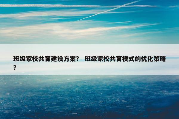 班级家校共育建设方案？ 班级家校共育模式的优化策略？