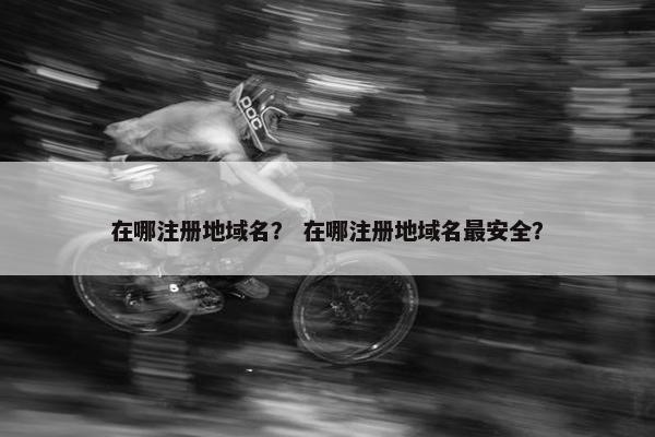 在哪注册地域名？ 在哪注册地域名最安全？