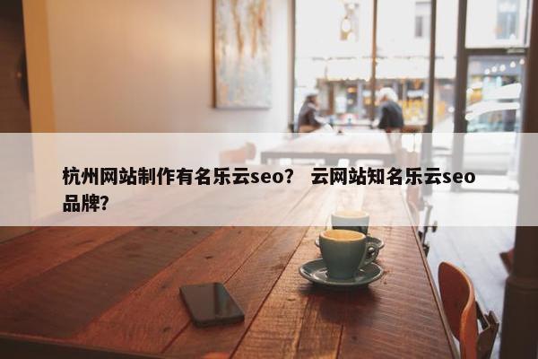 杭州网站制作有名乐云seo？ 云网站知名乐云seo品牌？