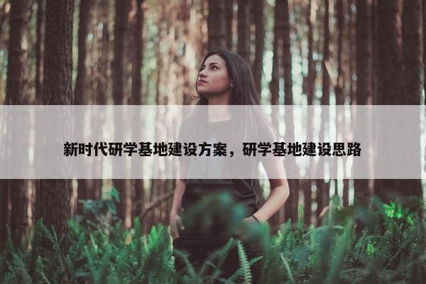 新时代研学基地建设方案，研学基地建设思路