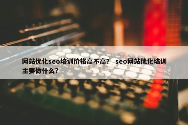 网站优化seo培训价格高不高？ seo网站优化培训主要做什么？