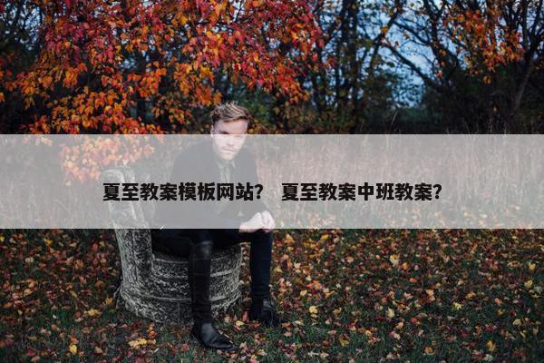 夏至教案模板网站？ 夏至教案中班教案？