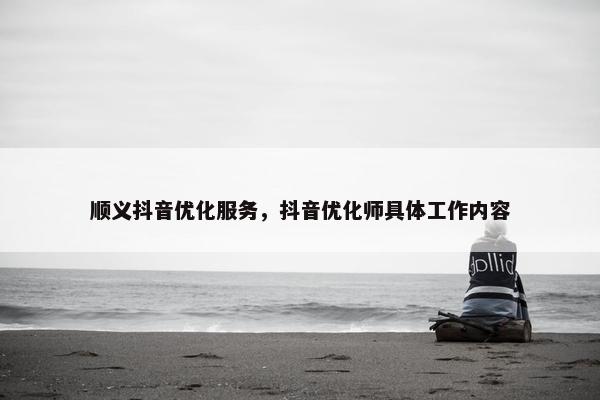 顺义抖音优化服务，抖音优化师具体工作内容