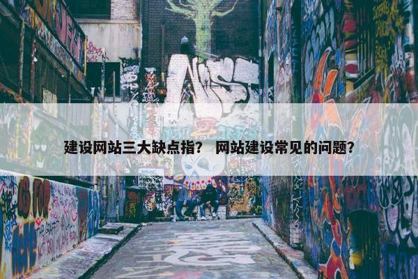建设网站三大缺点指？ 网站建设常见的问题？