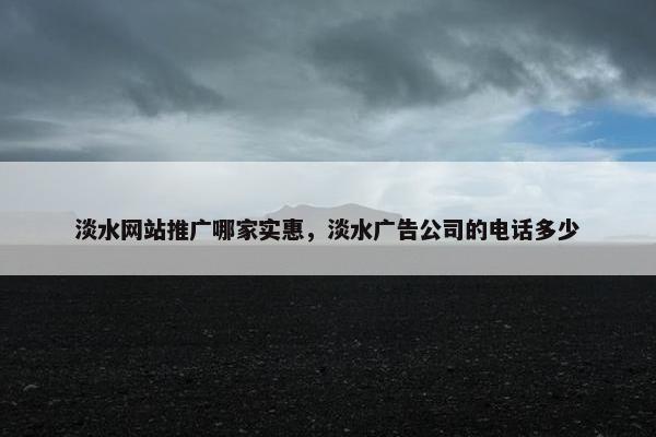 淡水网站推广哪家实惠，淡水广告公司的电话多少