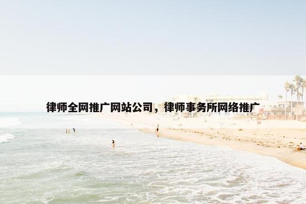 律师全网推广网站公司，律师事务所网络推广