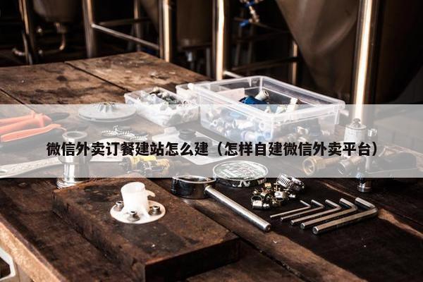微信外卖订餐建站怎么建（怎样自建微信外卖平台）