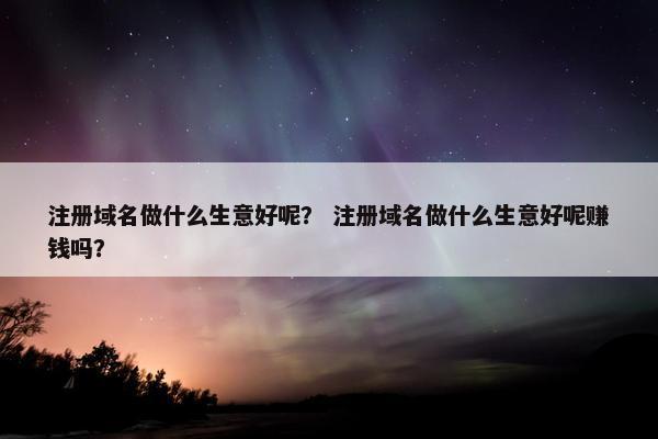 注册域名做什么生意好呢？ 注册域名做什么生意好呢赚钱吗？