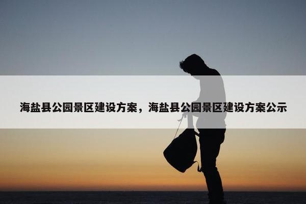 海盐县公园景区建设方案，海盐县公园景区建设方案公示