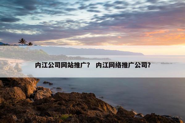 内江公司网站推广？ 内江网络推广公司？