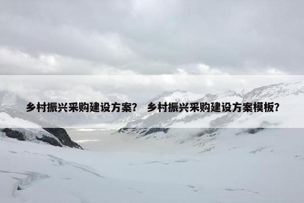 乡村振兴采购建设方案？ 乡村振兴采购建设方案模板？
