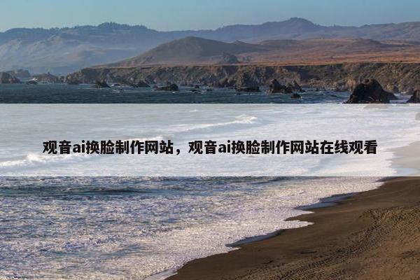 观音ai换脸制作网站，观音ai换脸制作网站在线观看