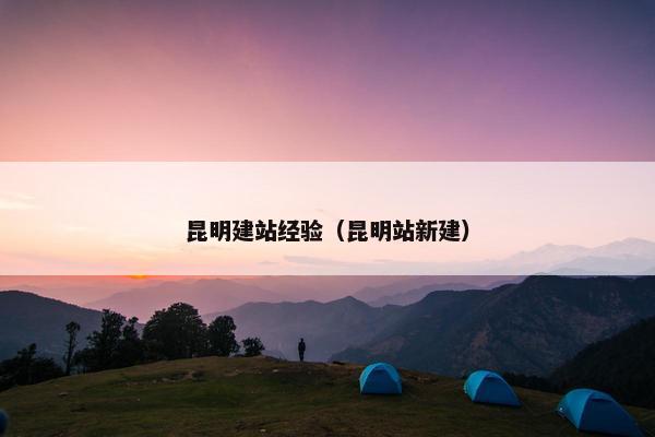 昆明建站经验（昆明站新建）