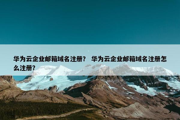 华为云企业邮箱域名注册？ 华为云企业邮箱域名注册怎么注册？