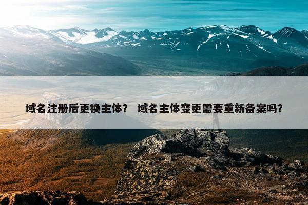 域名注册后更换主体？ 域名主体变更需要重新备案吗？