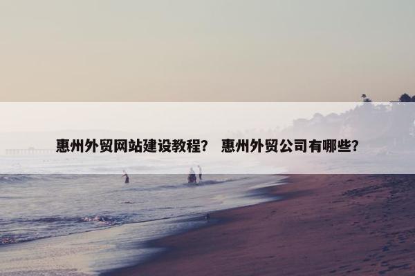 惠州外贸网站建设教程？ 惠州外贸公司有哪些？