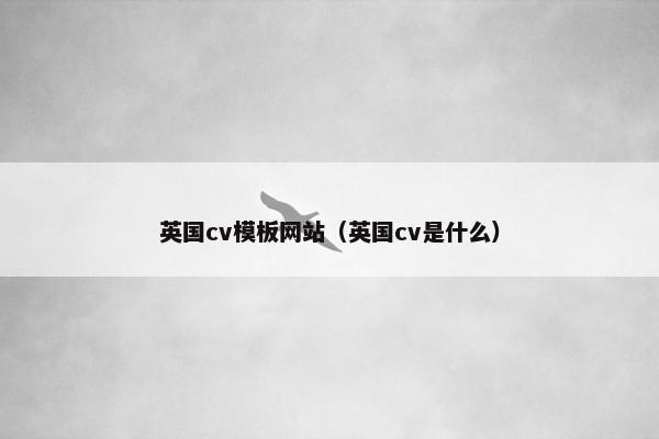 英国cv模板网站（英国cv是什么）