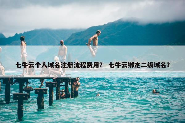 七牛云个人域名注册流程费用？ 七牛云绑定二级域名？