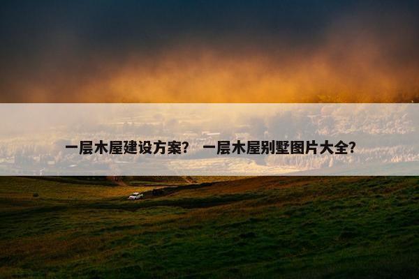 一层木屋建设方案？ 一层木屋别墅图片大全？