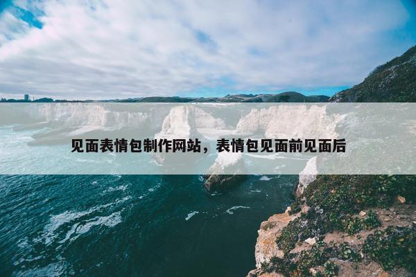 见面表情包制作网站，表情包见面前见面后