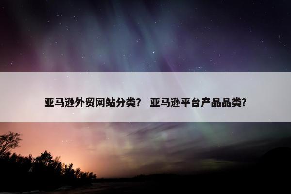 亚马逊外贸网站分类？ 亚马逊平台产品品类？