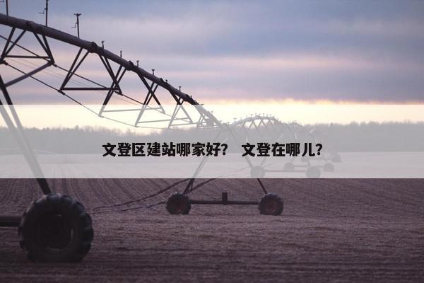 文登区建站哪家好？ 文登在哪儿？