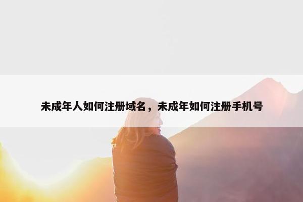 未成年人如何注册域名，未成年如何注册手机号