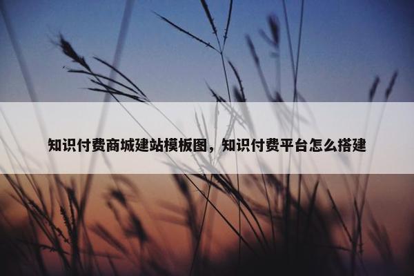 知识付费商城建站模板图，知识付费平台怎么搭建