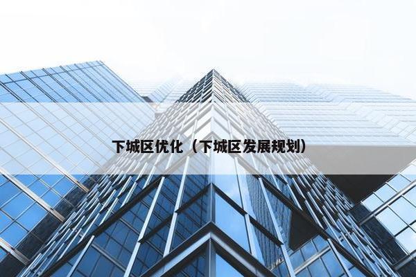 下城区优化（下城区发展规划）