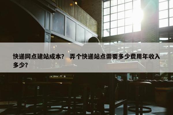 快递网点建站成本？ 弄个快递站点需要多少费用年收入多少？