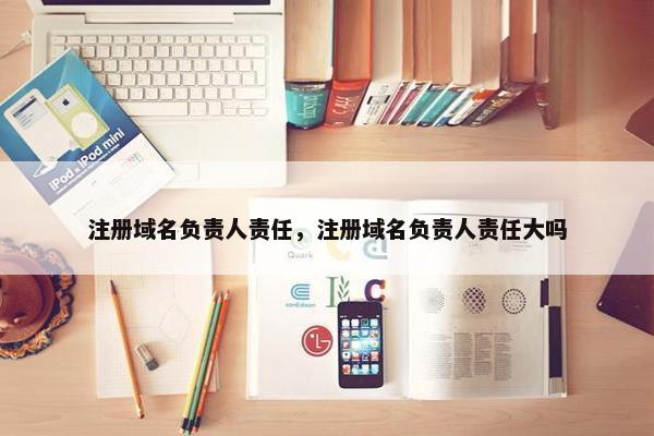 注册域名负责人责任，注册域名负责人责任大吗