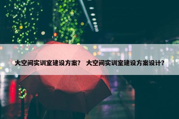 大空间实训室建设方案？ 大空间实训室建设方案设计？