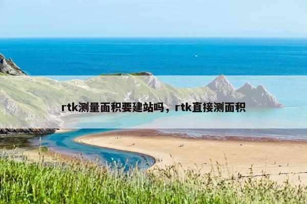 rtk测量面积要建站吗，rtk直接测面积