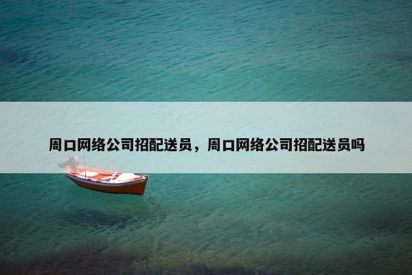 周口网络公司招配送员，周口网络公司招配送员吗