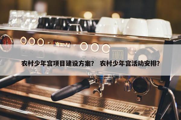 农村少年宫项目建设方案？ 农村少年宫活动安排？