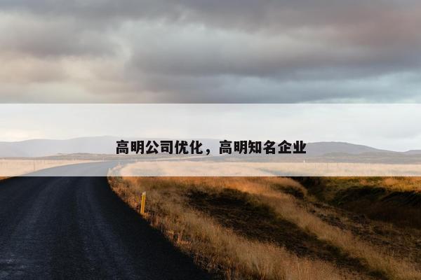 高明公司优化，高明知名企业
