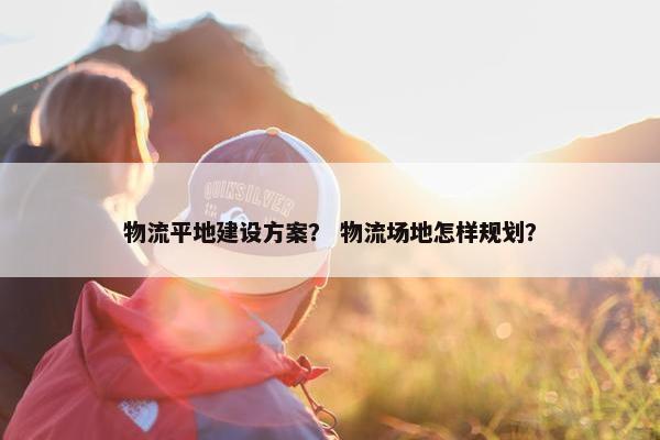 物流平地建设方案？ 物流场地怎样规划？
