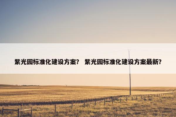 紫光园标准化建设方案？ 紫光园标准化建设方案最新？