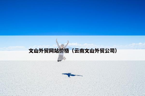 文山外贸网站价格（云南文山外贸公司）