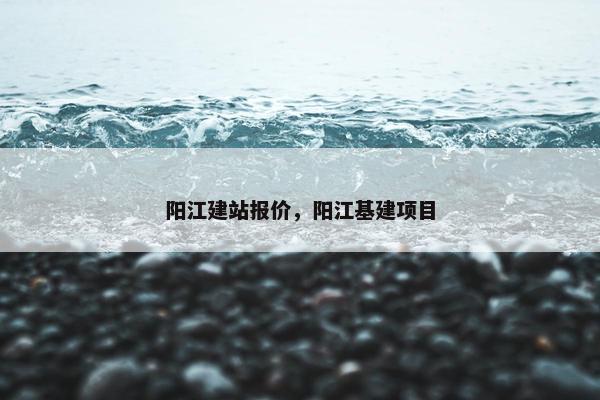 阳江建站报价，阳江基建项目