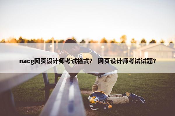 nacg网页设计师考试格式？ 网页设计师考试试题？