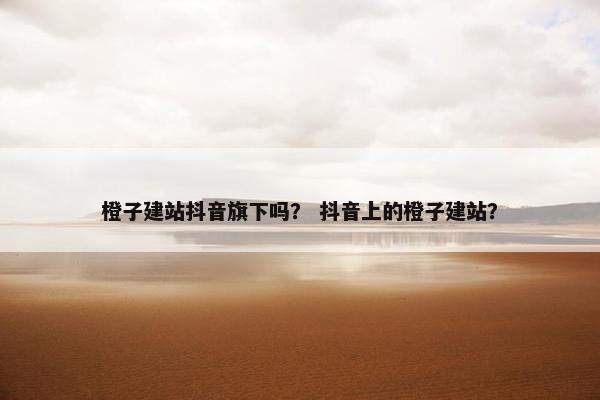 橙子建站抖音旗下吗？ 抖音上的橙子建站？
