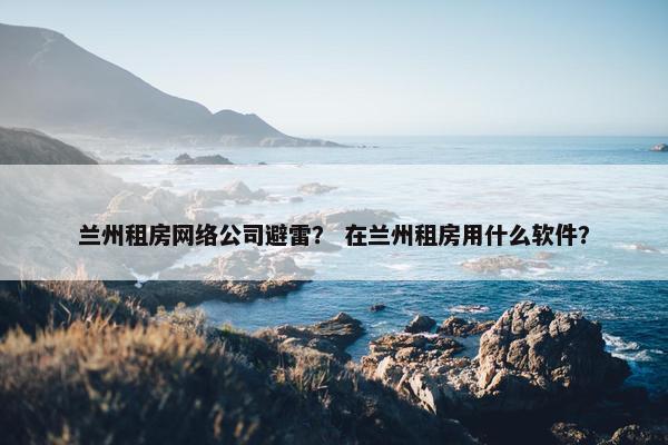 兰州租房网络公司避雷？ 在兰州租房用什么软件？